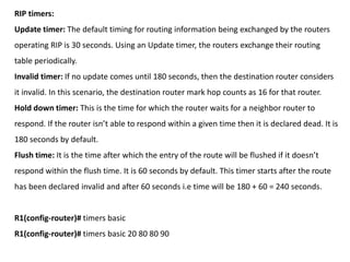 RIP timers:
Update timer: The default timing for routing information being exchanged by the routers
operating RIP is 30 seconds. Using an Update timer, the routers exchange their routing
table periodically.
Invalid timer: If no update comes until 180 seconds, then the destination router considers
it invalid. In this scenario, the destination router mark hop counts as 16 for that router.
Hold down timer: This is the time for which the router waits for a neighbor router to
respond. If the router isn’t able to respond within a given time then it is declared dead. It is
180 seconds by default.
Flush time: It is the time after which the entry of the route will be flushed if it doesn’t
respond within the flush time. It is 60 seconds by default. This timer starts after the route
has been declared invalid and after 60 seconds i.e time will be 180 + 60 = 240 seconds.
R1(config-router)# timers basic
R1(config-router)# timers basic 20 80 80 90
 