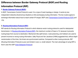 Difference between Border Gateway Protocol (BGP) and Routing
Information Protocol (RIP)
1. Border Gateway Protocol (BGP):
In BGP, Transmission Control Protocol is used. It is a type of mesh topology or design. It works by two
independent networks (Autonomous Systems or AS) exchanging routing information. The two routers agree to
exchange information about how to reach certain IP-ranges. BGP uses Transmission Control Protocol (TCP) port
179.
2. Routing Information Protocol (RIP):
RIP stands for Routing Information Protocol in which distance vector routing protocol is used for data/packet
transmission. In Routing Information Protocol (RIP), the maximum number of hops is 15, because it prevents
routing loops from source to destination. Mechanism like split horizon, route poisoning, and holdown are used to
prevent incorrect or wrong routing information. Sally Floyd and Van Jacobson [1994] suggested that, without slight
randomization of the timer, the timers are synchronized overtime. Compared to other routing protocols, RIP
(Routing Information Protocol) is poor and limited in size i.e. small network. The main advantage of using RIP is
that it uses the UDP (User Datagram Protocol).
 