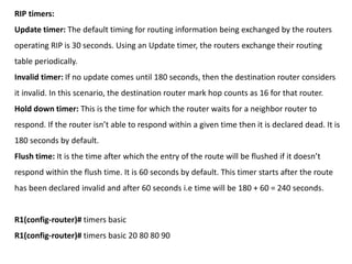 RIP timers:
Update timer: The default timing for routing information being exchanged by the routers
operating RIP is 30 se...