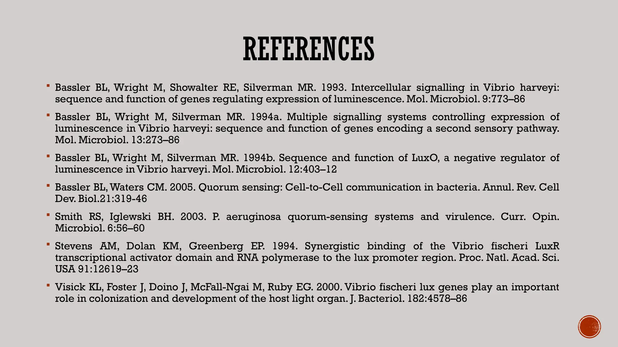 REFERENCES
 Bassler BL, Wright M, Showalter RE, Silverman MR. 1993. Intercellular signalling in Vibrio harveyi:
sequence and function of genes regulating expression of luminescence. Mol. Microbiol. 9:773–86
 Bassler BL, Wright M, Silverman MR. 1994a. Multiple signalling systems controlling expression of
luminescence in Vibrio harveyi: sequence and function of genes encoding a second sensory pathway.
Mol. Microbiol. 13:273–86
 Bassler BL, Wright M, Silverman MR. 1994b. Sequence and function of LuxO, a negative regulator of
luminescence in Vibrio harveyi. Mol. Microbiol. 12:403–12
 Bassler BL,Waters CM. 2005. Quorum sensing: Cell-to-Cell communication in bacteria. Annul. Rev. Cell
Dev. Biol.21:319-46
 Smith RS, Iglewski BH. 2003. P. aeruginosa quorum-sensing systems and virulence. Curr. Opin.
Microbiol. 6:56–60
 Stevens AM, Dolan KM, Greenberg EP. 1994. Synergistic binding of the Vibrio fischeri LuxR
transcriptional activator domain and RNA polymerase to the lux promoter region. Proc. Natl. Acad. Sci.
USA 91:12619–23
 Visick KL, Foster J, Doino J, McFall-Ngai M, Ruby EG. 2000. Vibrio fischeri lux genes play an important
role in colonization and development of the host light organ. J. Bacteriol. 182:4578–86
 