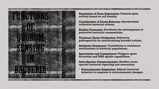FUNCTIONS
OF
QUORUM
SENSING
IN
BACTERIA
Regulation of Gene Expression: Controls gene
activity based on cell density.
Coordination of Group Behavior: Synchronizes
collective bacterial actions.
Biofilm Formation: Facilitates the development of
protective bacterial communities.
Virulence Factor Production: Enhances
pathogenicity by synchronizing harmful actions.
Antibiotic Resistance: Contributes to resistance
mechanisms in bacterial populations.
Sporulation and Competence:Triggers spore
formation and DNA uptake capabilities.
Inter-Species Communication: Enables cross-
species bacterial signaling and interaction.
 Environmental Adaptation: Adjusts bacterial
behavior in response to environmental changes.
 