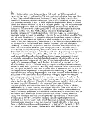 Qs:
3 M 1 : Rethinking Innovation Background Large (7oK employees, $15bo sales), global
operations (200 countries), multi-product (50K range), multi-market business. Innovation 'Claim
to Fame' This company has been around for just over 100 years and during that period has
established a dear reputation as a major innovator. Their technical competenoe has been built up
by a long-term commitment to R&D on which they currently spend around $1bn p.a-; this has
yielded them a regular position in the top 10 in US patents granted. They have latuched a number
of breakthrough products which have established completely new markets and they have set
themselves a consistent stretch target of getting 30% of sales turnover from products launched
during the past four years. How Do They Manage Innovation? The company presents a
consistent picture in interviews and in publications - innovation suceess is a consequence of
creating the culture in which it can take place - it becomes the way we do things around here' in a
very real sense. This philosophy is borne out in many anecdotes and case histories - the key to
their success has been to create the conditions in which innovation can arise from any one of a
number of directions, including lacky accidents, and there is a deliberate attempt to avoid patting
too much structure in place since this would constrain innovation. Innovation Strategy and
Leadership The company bas always valued innovation and this has been a consistent and key
theme since their inception; their hero' figures amongst previous CEOs have been strongly
associated with enacting and supporting the innovation culture which characterises the firm.
Their everall innovation strategy is focused on two core themes - deep technological competence
and strong product development capabilities. They combine these to enable them to offer a
steady stream of breakthrough products and line extensions/product improvements. A great
strength is the integrated input from the technical and marketing. side which enables 'creative
association', coming up with new and often powerful combinations of needs and means. A
number of key strategic enablers are worth flagging: - Setting stretch targets - such as x % of
sales from products introduced during the past y years' - provides a clear and consistent message
and a focus for the whole organization - Allocating resources as 'slack' - space and time in which
staff can explore and play with ideas, build on chance events or combinations, ete. 'For more on
this company and the ways in which it manages innovation see Gundling, E. (2000). The 3 M
wevey to innovotion: Ralancing people and profit. New York, Kodansha International Q2013 Joe
Tidd, John Bessant, Keith Pavitt 1 - Encouragement of 'bootlegging' employees working on
innovation projects in their own time and often accessing resources in a non-formal way - the
'benevolent blind eye' effect. - Provision of staged resource support for innovators who want to
take an idea forward - effectively different levels of internal venture capital for which people can
bid (against increasingly high hurdles) - this encourages 'intrapreneurship' (internal
entrepreneurial behaviour) rather than people feeling they have to leave the firm to take their
good ideas forward. In recent years they have seen their momentum falter, in part because of the
sheer scale of the operation and the range of competition. Their response has been to identify a
series of 'Pacing Plus' programmes, which attempt to focus and prioritize around 30 key areas for
development across the business - essentially an innovation strategy. Enabling the Process
Having been working on innovation for so long, they have developed a set of structures and
policies to guide innovative activity from picking up signals through to implementation.
Importantly they allow for parallel routes through their system so that innovations can come
from close market interactions or from deep technology research in their labs or from various
forms of collaboration, or from serendipitous discovery by their staff. As they put it, 'we don't
have a skunk-works - round here everyone is a skunk!' Their skill in enabling association is
 