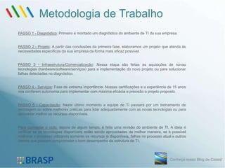 Metodologia de Trabalho
PASSO 1 - Diagnóstico: Primeiro é montado um diagnóstico do ambiente de TI da sua empresa.


PASSO 2 - Projeto: A partir das conclusões da primeira fase, elaboramos um projeto que atenda às
necessidades específicas da sua empresa da forma mais eficaz possível.


PASSO 3 - Infraestrutura/Comercialização: Nessa etapa são feitas as aquisições de novas
tecnologias (hardware/software/serviços) para a implementação do novo projeto ou para solucionar
falhas detectadas no diagnóstico.


PASSO 4 - Serviços: Fase de extrema importância. Nossas certificações e a experiência de 15 anos
nos conferem autonomia para implementar com máxima eficácia e precisão o projeto proposto.


PASSO 5 - Capacitação: Neste último momento a equipe de TI passará por um treinamento de
reciclagem ou sobre melhores práticas para lidar adequadamente com as novas tecnologias ou para
aproveitar melhor os recursos disponíveis.


Para completar o ciclo, depois de algum tempo, é feita uma revisão do ambiente de TI. A ideia é
verificar se as tecnologias disponíveis estão sendo aproveitadas da melhor maneira, se é possível
melhorar o processo utilizando somente os recursos já disponíveis, falhas no processo atual e outros
fatores que possam comprometer o bom desempenho da estrutura de TI.




                                                                                          Conheça nosso Blog de Cases!
 