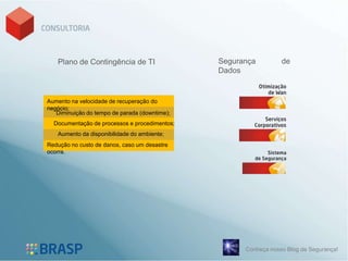 Plano de Contingência de TI                 Segurança         de
                                               Dados


Aumento na velocidade de recuperação do
negócio;
   Diminuição do tempo de parada (downtime);
  Documentação de processos e procedimentos;
   Aumento da disponibilidade do ambiente;
Redução no custo de danos, caso um desastre
ocorra.




                                                     Conheça nosso Blog de Segurança!
 