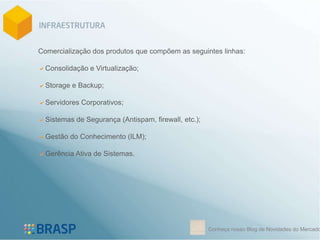 Comercialização dos produtos que compõem as seguintes linhas:

Consolidação e Virtualização;

Storage e Backup;

Servidores Corporativos;

Sistemas de Segurança (Antispam, firewall, etc.);

Gestão do Conhecimento (ILM);

Gerência Ativa de Sistemas.




                                                     Conheça nosso Blog de Novidades do Mercado
 