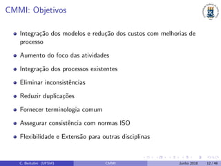 CMMI: Objetivos
Integra¸c˜ao dos modelos e redu¸c˜ao dos custos com melhorias de
processo
Aumento do foco das atividades
Integra¸c˜ao dos processos existentes
Eliminar inconsistˆencias
Reduzir duplica¸c˜oes
Fornecer terminologia comum
Assegurar consistˆencia com normas ISO
Flexibilidade e Extens˜ao para outras disciplinas
C. Bertolini (UFSM) CMMI Junho 2018 12 / 46
 