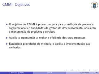 CMMI: Objetivos
O objetivo do CMMI ´e prover um guia para a melhoria de processos
organizacionais e habilidades de gest˜ao do desenvolvimento, aquisi¸c˜ao
e manuten¸c˜ao de produtos e servi¸cos
Auxilia a organiza¸c˜ao a avaliar a eﬁciˆencia dos seus processos
Estabelece prioridades de melhoria e auxilia a implementa¸c˜ao das
melhorias
C. Bertolini (UFSM) CMMI Junho 2018 13 / 46
 
