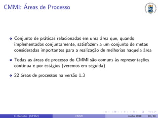 CMMI: ´Areas de Processo
Conjunto de pr´aticas relacionadas em uma ´area que, quando
implementadas conjuntamente, satisfazem a um conjunto de metas
consideradas importantes para a realiza¸c˜ao de melhorias naquela ´area
Todas as ´areas de processo do CMMI s˜ao comuns `as representa¸c˜oes
cont´ınua e por est´agios (veremos em seguida)
22 ´areas de processos na vers˜ao 1.3
C. Bertolini (UFSM) CMMI Junho 2018 18 / 46
 