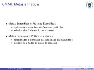 CMMI: Metas e Pr´aticas
Metas Espec´ıﬁcas e Pr´aticas Espec´ıﬁcas:
aplicam-se a uma ´area de Processo particular
relacionadas `a dimens˜ao do processo
Metas Gen´ericas e Pr´aticas Gen´ericas:
relacionadas `a dimens˜ao da capacidade ou maturidade
aplicam-se a todas as `areas de processo
C. Bertolini (UFSM) CMMI Junho 2018 19 / 46
 