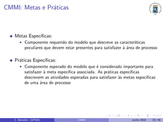 CMMI: Metas e Pr´aticas
Metas Espec´ıﬁcas:
Componente requerido do modelo que descreve as caracter´sticas
peculiares que devem estar presentes para satisfazer `a ´area de processo
Pr´aticas Espec´ıﬁcas:
Componente esperado do modelo que ´e considerado importante para
satisfazer `a meta espec´ıﬁca associada. As pr´aticas espec´ıﬁcas
descrevem as atividades esperadas para satisfazer `as metas espec´ıﬁcas
de uma ´area de processo
C. Bertolini (UFSM) CMMI Junho 2018 20 / 46
 