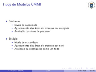 Tipos de Modelos CMMI
Cont´ınuo:
N´ıveis de capacidade
Agrupamento das ´areas de processo por categoria
Avalia¸c˜ao das ´areas de processo
Est´agio:
N´ıveis de maturidade
Agrupamento das ´areas de processo por n´ıvel
Avalia¸c˜ao da organiza¸c˜ao como um todo
C. Bertolini (UFSM) CMMI Junho 2018 22 / 46
 