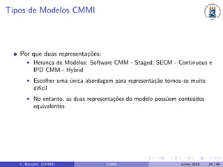 Tipos de Modelos CMMI
Por que duas representa¸c˜oes:
Heran¸ca de Modelos: Software CMM - Staged, SECM - Continuous e
IPD CMM - Hybrid
Escolher uma ´unica abordagem para representa¸c˜ao tornou-se muito
dif´ıcil
No entanto, as duas representa¸c˜oes do modelo poss´uem conte´udos
equivalentes
C. Bertolini (UFSM) CMMI Junho 2018 24 / 46
 