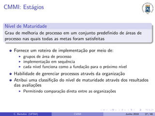 CMMI: Est´agios
N´ıvel de Maturidade
Grau de melhoria de processo em um conjunto predeﬁnido de ´areas de
processo nas quais todas as metas foram satisfeitas
Fornece um roteiro de implementa¸c˜ao por meio de:
grupos de ´area de processo
implementa¸c˜ao em sequˆencia
cada n´ıvel funciona como a funda¸c˜ao para o pr´oximo n´ıvel
Habilidade de gerenciar processos atrav´es da organiza¸c˜ao
Atribui uma classiﬁ¸c˜ao do n´ıvel de maturidade atrav´es dos resultados
das avalia¸c˜oes
Permitindo compara¸c˜ao direta entre as organiza¸c˜oes
C. Bertolini (UFSM) CMMI Junho 2018 27 / 46
 