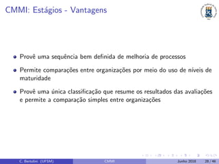 CMMI: Est´agios - Vantagens
Provˆe uma sequˆencia bem deﬁnida de melhoria de processos
Permite compara¸c˜oes entre organiza¸c˜oes por meio do uso de n´ıveis de
maturidade
Provˆe uma ´unica classiﬁca¸c˜ao que resume os resultados das avalia¸c˜oes
e permite a compara¸c˜ao simples entre organiza¸c˜oes
C. Bertolini (UFSM) CMMI Junho 2018 28 / 46
 