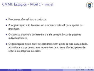 CMMI: Est´agios - N´ıvel 1 - Inicial
Processos s˜ao ad hoc e ca´oticos
A organiza¸c˜ao n˜ao fornece um ambiente est´avel para apoiar os
processos
O sucesso depende do hero´ısmo e da competˆencia de pessoas
individualmente
Organiza¸c˜oes neste n´ıvel se comprometem al´em de sua capacidade,
abandonam o processo em momentos de crise e s˜ao incapazes de
repetir os pr´oprios sucessos
C. Bertolini (UFSM) CMMI Junho 2018 31 / 46
 