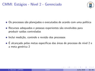CMMI: Est´agios - N´ıvel 2 - Gerenciado
Os processos s˜ao planejados e executados de acordo com uma pol´ıtica
Recursos adequados e pessoas experientes s˜ao envolvidos para
produzir sa´ıdas controladas
Inclui medi¸c˜ao, controle e revis˜ao dos processos
´E alcan¸cado pelas metas espec´ıﬁcas das ´areas de processo de n´ıvel 2 e
a meta gen´erica 2
C. Bertolini (UFSM) CMMI Junho 2018 32 / 46
 