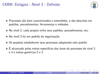 CMMI: Est´agios - N´ıvel 3 - Deﬁnido
Processos s˜ao bem caracterizados e entendidos, e s˜ao descritos em
padr˜oes, procedimentos, ferramentas e m´etodos
No n´ıvel 2, cada projeto tinha seus padr˜oes, procedimentos, etc.
No n´ıvel 3 h´a um padr˜ao da organiza¸c˜ao
Os projetos estabelecem seus processos adaptando este padr˜ao
´E alcan¸cado pelas metas espec´ıﬁcas das ´areas de processos de n´ıvel 2
e 3 e metas gen´ericas 2 e 3
C. Bertolini (UFSM) CMMI Junho 2018 33 / 46
 