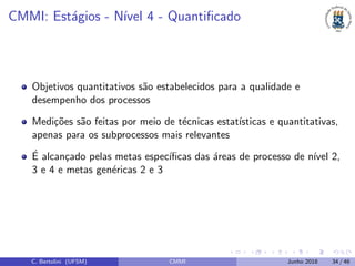 CMMI: Est´agios - N´ıvel 4 - Quantiﬁcado
Objetivos quantitativos s˜ao estabelecidos para a qualidade e
desempenho dos processos
Medi¸c˜oes s˜ao feitas por meio de t´ecnicas estat´ısticas e quantitativas,
apenas para os subprocessos mais relevantes
´E alcan¸cado pelas metas espec´ıﬁcas das ´areas de processo de n´ıvel 2,
3 e 4 e metas gen´ericas 2 e 3
C. Bertolini (UFSM) CMMI Junho 2018 34 / 46
 
