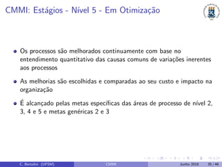 CMMI: Est´agios - N´ıvel 5 - Em Otimiza¸c˜ao
Os processos s˜ao melhorados continuamente com base no
entendimento quantitativo das causas comuns de varia¸c˜oes inerentes
aos processos
As melhorias s˜ao escolhidas e comparadas ao seu custo e impacto na
organiza¸c˜ao
´E alcan¸cado pelas metas espec´ıﬁcas das ´areas de processo de n´ıvel 2,
3, 4 e 5 e metas gen´ericas 2 e 3
C. Bertolini (UFSM) CMMI Junho 2018 35 / 46
 