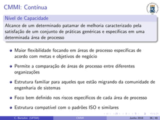 CMMI: Cont´ınua
N´ıvel de Capacidade
Alcance de um determinado patamar de melhoria caracterizado pela
satisfa¸c˜ao de um conjunto de pr´aticas gen´ericas e espec´ıﬁcas em uma
determinada ´area de processo
Maior ﬂexibilidade focando em ´areas de processo espec´ıﬁcas de
acordo com metas e objetivos de neg´ocio
Permite a compara¸c˜ao de ´areas de processo entre diferentes
organiza¸c˜oes
Estrutura familiar para aqueles que est˜ao migrando da comunidade de
engenharia de sistemas
Foco bem deﬁnido nos riscos espec´ıﬁcos de cada ´area de processo
Estrutura compat´ıvel com o padr˜oes ISO e similares
C. Bertolini (UFSM) CMMI Junho 2018 36 / 46
 