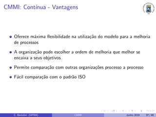CMMI: Cont´ınua - Vantagens
Oferece m´axima ﬂexibilidade na utiliza¸c˜ao do modelo para a melhoria
de processos
A organiza¸c˜ao pode escolher a ordem de melhoria que melhor se
encaixa a seus objetivos
Permite compara¸c˜ao com outras organiza¸c˜oes processo a processo
F´acil compara¸c˜ao com o padr˜ao ISO
C. Bertolini (UFSM) CMMI Junho 2018 37 / 46
 