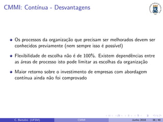 CMMI: Cont´ınua - Desvantagens
Os processos da organiza¸c˜ao que precisam ser melhorados devem ser
conhecidos previamente (nem sempre isso ´e poss´ıvel)
Flexibilidade de escolha n˜ao ´e de 100%. Existem dependˆencias entre
as ´areas de processo isto pode limitar as escolhas da organiza¸c˜ao
Maior retorno sobre o investimento de empresas com abordagem
cont´ınua ainda n˜ao foi comprovado
C. Bertolini (UFSM) CMMI Junho 2018 38 / 46
 