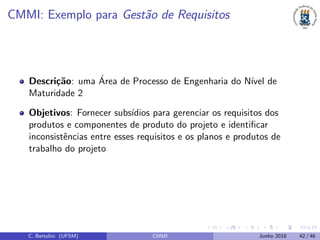 CMMI: Exemplo para Gest˜ao de Requisitos
Descri¸c˜ao: uma ´Area de Processo de Engenharia do N´ıvel de
Maturidade 2
Objetivos: Fornecer subs´ıdios para gerenciar os requisitos dos
produtos e componentes de produto do projeto e identiﬁcar
inconsistˆencias entre esses requisitos e os planos e produtos de
trabalho do projeto
C. Bertolini (UFSM) CMMI Junho 2018 42 / 46
 