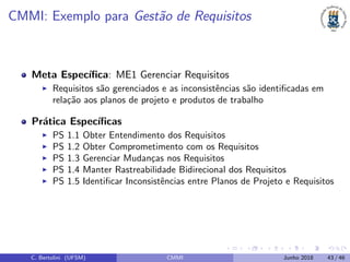 CMMI: Exemplo para Gest˜ao de Requisitos
Meta Espec´ıﬁca: ME1 Gerenciar Requisitos
Requisitos s˜ao gerenciados e as inconsistˆencias s˜ao identiﬁcadas em
rela¸c˜ao aos planos de projeto e produtos de trabalho
Pr´atica Espec´ıﬁcas
PS 1.1 Obter Entendimento dos Requisitos
PS 1.2 Obter Comprometimento com os Requisitos
PS 1.3 Gerenciar Mudan¸cas nos Requisitos
PS 1.4 Manter Rastreabilidade Bidirecional dos Requisitos
PS 1.5 Identiﬁcar Inconsistˆencias entre Planos de Projeto e Requisitos
C. Bertolini (UFSM) CMMI Junho 2018 43 / 46
 