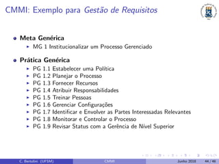 CMMI: Exemplo para Gest˜ao de Requisitos
Meta Gen´erica
MG 1 Institucionalizar um Processo Gerenciado
Pr´atica Gen´erica
PG 1.1 Estabelecer uma Pol´ıtica
PG 1.2 Planejar o Processo
PG 1.3 Fornecer Recursos
PG 1.4 Atribuir Responsabilidades
PG 1.5 Treinar Pessoas
PG 1.6 Gerenciar Conﬁgura¸c˜oes
PG 1.7 Identiﬁcar e Envolver as Partes Interessadas Relevantes
PG 1.8 Monitorar e Controlar o Processo
PG 1.9 Revisar Status com a Gerˆencia de N´ıvel Superior
C. Bertolini (UFSM) CMMI Junho 2018 44 / 46
 