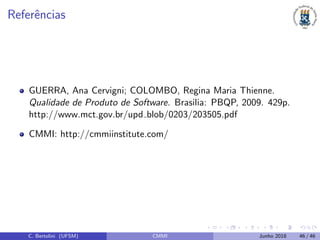 Referˆencias
GUERRA, Ana Cervigni; COLOMBO, Regina Maria Thienne.
Qualidade de Produto de Software. Brasilia: PBQP, 2009. 429p.
http://www.mct.gov.br/upd blob/0203/203505.pdf
CMMI: http://cmmiinstitute.com/
C. Bertolini (UFSM) CMMI Junho 2018 46 / 46
 