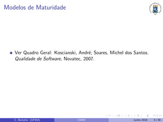 Modelos de Maturidade
Ver Quadro Geral: Koscianski, Andr´e; Soares, Michel dos Santos.
Qualidade de Software, Novatec, 2007.
C. Bertolini (UFSM) CMMI Junho 2018 5 / 46
 
