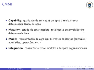 CMMI
Capability: qualidade de ser capaz ou apto a realizar uma
determinada tarefa ou a¸c˜ao
Maturity: estado de estar maduro, totalmente desenvolvido em
determinada ´area
Model: representa¸c˜ao de algo em diferentes contextos (software,
aquisi¸c˜oes, opera¸c˜oes, etc.)
Integration: consistˆencia entre modelos e fun¸c˜oes organizacionais
C. Bertolini (UFSM) CMMI Junho 2018 8 / 46
 