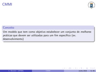 CMMI
Conceito
Um modelo que tem como objetivo estabelecer um conjunto de melhores
pr´aticas que devem ser utilizadas para um ﬁm espec´ıﬁco (ex.
desenvolvimento)
C. Bertolini (UFSM) CMMI Junho 2018 9 / 46
 