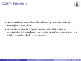 COBIT: Princ´ıcio 1
As necessidades dos stakeholders devem ser transformadas em
estrat´egias corporativas
A cascata de objetivos (goals cascade) do Cobit traduz as
necessidades dos stakeholders em metas espec´ıﬁcas e adaptadas, em
n´ıvel corporativo, da TI e dos enablers
C. Bertolini (UFSM) COBIT e ITIL Junho 2018 12 / 49
 