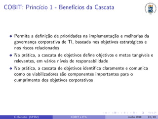 COBIT: Princ´ıcio 1 - Benef´ıcios da Cascata
Permite a deﬁni¸c˜ao de prioridades na implementa¸c˜ao e melhorias da
governan¸ca corporativa de TI, baseada nos objetivos estrat´egicos e
nos riscos relacionados
Na pr´atica, a cascata de objetivos deﬁne objetivos e metas tang´ıveis e
relevantes, em v´arios n´ıveis de responsabilidade
Na pr´atica, a cascata de objetivos identiﬁca claramente e comunica
como os viabilizadores s˜ao componentes importantes para o
cumprimento dos objetivos corporativos
C. Bertolini (UFSM) COBIT e ITIL Junho 2018 13 / 49
 