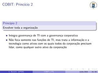 COBIT: Princ´ıcio 2
Princ´ıpio 2
Envolver toda a organiza¸c˜ao
Integra governan¸ca de TI com a governan¸ca corporativa
N˜ao foca somente nas fun¸c˜oes de TI, mas trata a informa¸c˜ao e a
tecnologia como ativos com os quais todos da corpora¸c˜ao precisam
lidar, como qualquer outro ativo da corpora¸c˜ao
C. Bertolini (UFSM) COBIT e ITIL Junho 2018 14 / 49
 