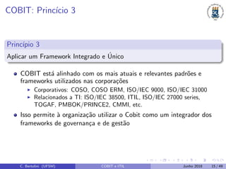 COBIT: Princ´ıcio 3
Princ´ıpio 3
Aplicar um Framework Integrado e ´Unico
COBIT est´a alinhado com os mais atuais e relevantes padr˜oes e
frameworks utilizados nas corpora¸c˜oes
Corporativos: COSO, COSO ERM, ISO/IEC 9000, ISO/IEC 31000
Relacionados a TI: ISO/IEC 38500, ITIL, ISO/IEC 27000 series,
TOGAF, PMBOK/PRINCE2, CMMI, etc.
Isso permite `a organiza¸c˜ao utilizar o Cobit como um integrador dos
frameworks de governan¸ca e de gest˜ao
C. Bertolini (UFSM) COBIT e ITIL Junho 2018 15 / 49
 