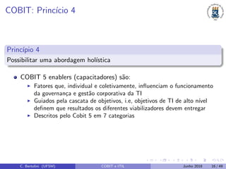 COBIT: Princ´ıcio 4
Princ´ıpio 4
Possibilitar uma abordagem hol´ıstica
COBIT 5 enablers (capacitadores) s˜ao:
Fatores que, individual e coletivamente, inﬂuenciam o funcionamento
da governan¸ca e gest˜ao corporativa da TI
Guiados pela cascata de objetivos, i.e, objetivos de TI de alto n´ıvel
deﬁnem que resultados os diferentes viabilizadores devem entregar
Descritos pelo Cobit 5 em 7 categorias
C. Bertolini (UFSM) COBIT e ITIL Junho 2018 16 / 49
 