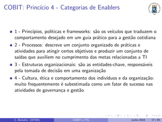 COBIT: Princ´ıcio 4 - Categorias de Enablers
1 - Princ´ıpios, pol´ıticas e frameworks: s˜ao os ve´ıculos que traduzem o
comportamento desejado em um guia pr´atico para a gest˜ao cotidiana
2 - Processos: descreve um conjunto organizado de pr´aticas e
atividades para atingir certos objetivos e produzir um conjunto de
sa´ıdas que auxiliem no cumprimento das metas relacionadas a TI
3 - Estruturas organizacionais: s˜ao as entidades-chave, respons´aveis
pela tomada de decis˜ao em uma organiza¸c˜ao
4 - Cultura, ´etica e comportamento dos indiv´ıduos e da organiza¸c˜ao:
muito frequentemente ´e subestimada como um fator de sucesso nas
atividades de governan¸ca e gest˜ao
C. Bertolini (UFSM) COBIT e ITIL Junho 2018 17 / 49
 