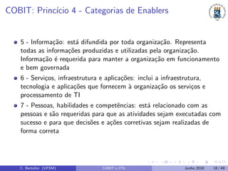 COBIT: Princ´ıcio 4 - Categorias de Enablers
5 - Informa¸c˜ao: est´a difundida por toda organiza¸c˜ao. Representa
todas as informa¸c˜oes produzidas e utilizadas pela organiza¸c˜ao.
Informa¸c˜ao ´e requerida para manter a organiza¸c˜ao em funcionamento
e bem governada
6 - Servi¸cos, infraestrutura e aplica¸c˜oes: inclui a infraestrutura,
tecnologia e aplica¸c˜oes que fornecem `a organiza¸c˜ao os servi¸cos e
processamento de TI
7 - Pessoas, habilidades e competˆencias: est´a relacionado com as
pessoas e s˜ao requeridas para que as atividades sejam executadas com
sucesso e para que decis˜oes e a¸c˜oes corretivas sejam realizadas de
forma correta
C. Bertolini (UFSM) COBIT e ITIL Junho 2018 18 / 49
 