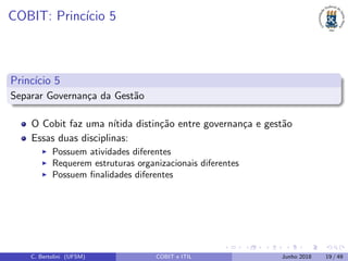 COBIT: Princ´ıcio 5
Princ´ıcio 5
Separar Governan¸ca da Gest˜ao
O Cobit faz uma n´ıtida distin¸c˜ao entre governan¸ca e gest˜ao
Essas duas disciplinas:
Possuem atividades diferentes
Requerem estruturas organizacionais diferentes
Possuem ﬁnalidades diferentes
C. Bertolini (UFSM) COBIT e ITIL Junho 2018 19 / 49
 