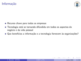 Informa¸c˜ao
Recurso chave para todas as empresas
Tecnologia est´a se tornando difundida em todos os aspectos do
neg´ocio e da vida pessoal
Que benef´ıcios a informa¸c˜ao e a tecnologia fornecem `as organiza¸c˜oes?
C. Bertolini (UFSM) COBIT e ITIL Junho 2018 2 / 49
 
