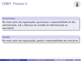 COBIT: Princ´ıcio 5
Governan¸ca
Na maior parte das organiza¸c˜oes, governan¸ca ´e responsabilidade da alta
administra¸c˜ao, sob a lideran¸ca do conselho de Administra¸c˜ao ou
equivalente
Gest˜ao
Na maior parte das organiza¸c˜oes, gest˜ao ´e responsabilidade dos executivos
C. Bertolini (UFSM) COBIT e ITIL Junho 2018 20 / 49
 
