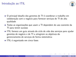 Introdu¸c˜ao ao ITIL
O principal desaﬁo dos gerentes de TI ´e coordenar o trabalho em
colabora¸c˜ao com o neg´ocio para fornecer servi¸cos de TI de alta
qualidade
Todas as organiza¸c˜oes que usam a TI dependem do uso coerente da
TI para terem sucesso
ITIL fornece um guia atrav´es do ciclo de vida dos servi¸cos para ajudar
gerentes de neg´ocio e de TI a atingirem os objetivos do
gerenciamento de servi¸cos de forma sistem´atica
ITIL ´e organizado em cinco fases
C. Bertolini (UFSM) COBIT e ITIL Junho 2018 23 / 49
 