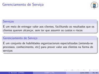 Gerenciamento de Servi¸co
Servi¸cos
´E um meio de entregar valor aos clientes, facilitando os resultados que os
clientes querem alcan¸car, sem ter que assumir os custos e riscos
Gerenciamento de Servi¸co
´E um conjunto de habilidades organizacionais especializadas (entenda-se
processos, conhecimento, etc) para prover valor aos clientes na forma de
servi¸cos
C. Bertolini (UFSM) COBIT e ITIL Junho 2018 24 / 49
 