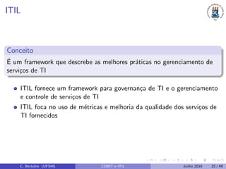 ITIL
Conceito
´E um framework que descrebe as melhores pr´aticas no gerenciamento de
servi¸cos de TI
ITIL fornece um framework para governan¸ca de TI e o gerenciamento
e controle de servi¸cos de TI
ITIL foca no uso de m´etricas e melhoria da qualidade dos servi¸cos de
TI fornecidos
C. Bertolini (UFSM) COBIT e ITIL Junho 2018 25 / 49
 