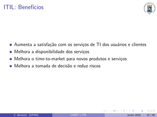 ITIL: Benef´ıcios
Aumenta a satisfa¸c˜ao com os servi¸cos de TI dos usu´arios e clientes
Melhora a disponibilidade dos servi¸cos
Melhora o time-to-market para novos produtos e servi¸cos
Melhora a tomada de decis˜ao e reduz riscos
C. Bertolini (UFSM) COBIT e ITIL Junho 2018 27 / 49
 