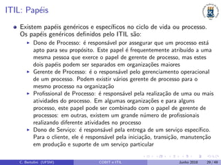ITIL: Pap´eis
Existem pap´eis gen´ericos e espec´ıﬁcos no ciclo de vida ou processo.
Os pap´eis gen´ericos deﬁnidos pelo ITIL s˜ao:
Dono de Processo: ´e respons´avel por assegurar que um processo est´a
apto para seu prop´osito. Este papel ´e frequentemente atribu´ıdo a uma
mesma pessoa que exerce o papel de gerente de processo, mas estes
dois pap´eis podem ser separados em organiza¸c˜oes maiores
Gerente de Processo: ´e o respons´avel pelo gerenciamento operacional
de um processo. Podem existir v´arios gerente de processo para o
mesmo processo na organiza¸c˜ao
Proﬁssional de Processo: ´e respons´avel pela realiza¸c˜ao de uma ou mais
atividades do processo. Em algumas organiza¸c˜oes e para alguns
processo, este papel pode ser combinado com o papel de gerente de
processos: em outras, existem um grande n´umero de proﬁssionais
realizando diferente atividades no processo
Dono de Servi¸co: ´e respons´avel pela entrega de um servi¸co espec´ıﬁco.
Para o cliente, ele ´e respons´avel pela inicia¸c˜ao, transi¸c˜ao, manuten¸c˜ao
em produ¸c˜ao e suporte de um servi¸co particular
C. Bertolini (UFSM) COBIT e ITIL Junho 2018 29 / 49
 