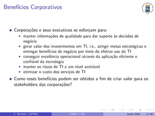 Benef´ıcios Corporativos
Corpora¸c˜oes e seus executivos se esfor¸cam para:
manter informa¸c˜oes de qualidade para dar suporte `as decis˜oes de
neg´ocio
gerar valor dos investimentos em TI, i.e., atingir metas estrat´egicas e
entregar benef´ıcios de neg´ocio por meio do efetivo uso da TI
conseguir excelˆencia operacional atrav´es da aplica¸c˜ao eﬁciente e
conﬁ´avel da tecnologia
manter os riscos de TI a um n´ıvel aceit´avel
otimizar o custo dos servi¸cos de TI
Como esses benef´ıcios podem ser obtidos a ﬁm de criar valor para os
stakeholders das corpora¸c˜oes?
C. Bertolini (UFSM) COBIT e ITIL Junho 2018 3 / 49
 