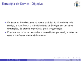 Estrat´egia de Servi¸co: Objetivo
Fornecer as diretrizes para os outros est´agios do ciclo de vida do
servi¸co, e transformar o Gerenciamento de Servi¸cos em um ativo
estrat´egico, de grande importˆancia para a organiza¸c˜ao
´E pensar em todas as demandas e necessidades por servi¸cos antes de
colocar a m˜ao na massa efetivamente
C. Bertolini (UFSM) COBIT e ITIL Junho 2018 30 / 49
 